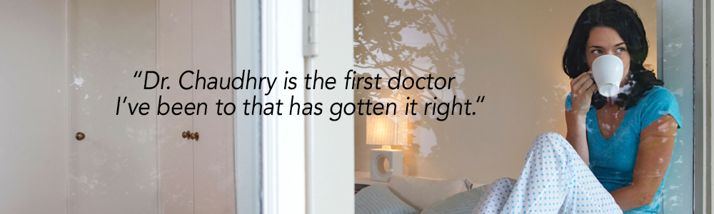 "Dr. Chaudhry is the first doctor I've been to that has gotten it right."